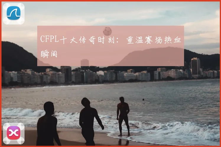 CFPL十大传奇时刻：重温赛场热血瞬间