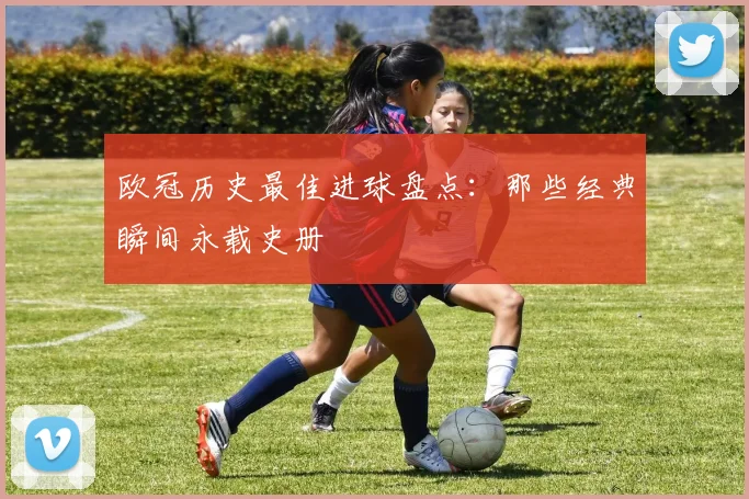欧冠历史最佳进球盘点:那些经典瞬间永载史册