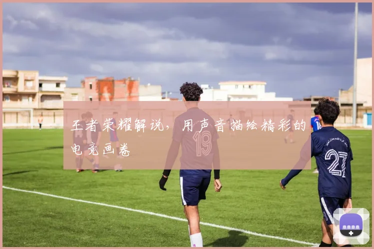 王者荣耀解说,用声音描绘精彩的电竞画卷