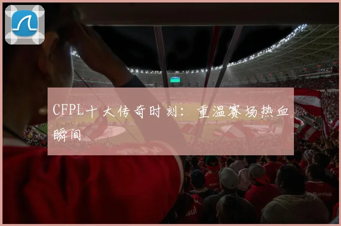 CFPL十大传奇时刻:重温赛场热血瞬间