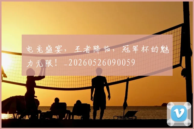 电竞盛宴,王者降临,冠军杯的魅力无限!_20260526090059