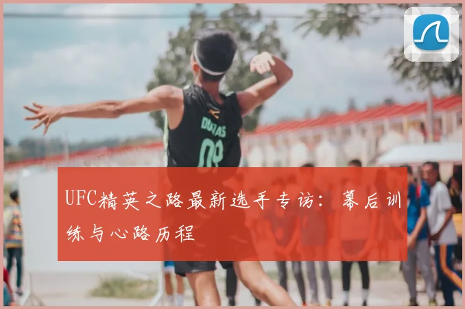 UFC精英之路最新选手专访：幕后训练与心路历程
