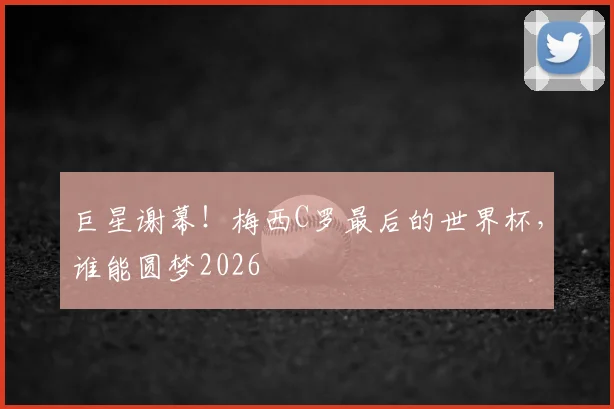 巨星谢幕！梅西C罗最后的世界杯，谁能圆梦2026