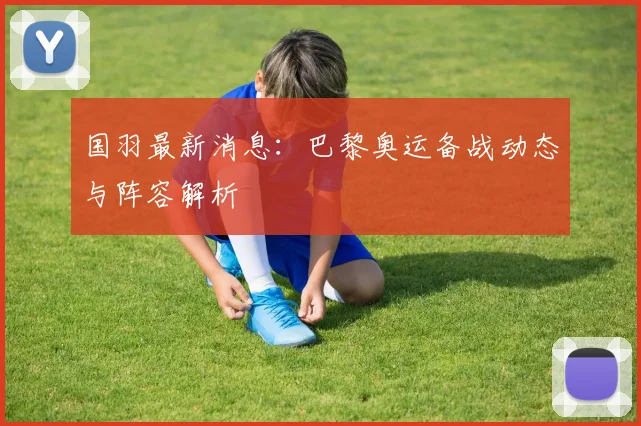国羽最新消息：巴黎奥运备战动态与阵容解析