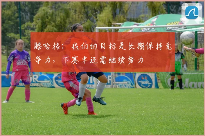 滕哈格：我们的目标是长期保持竞争力，下赛季还需继续努力
