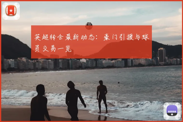 英超转会最新动态:豪门引援与球员交易一览