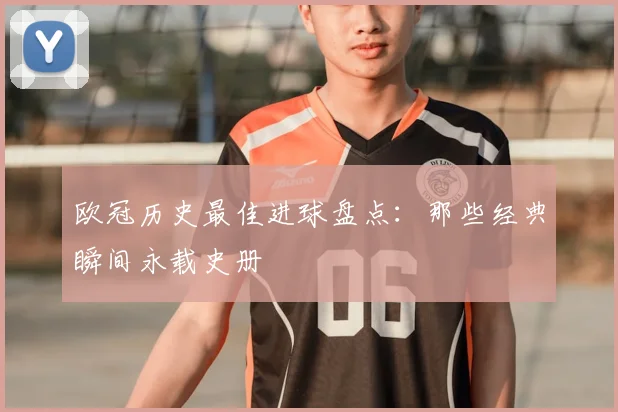 欧冠历史最佳进球盘点：那些经典瞬间永载史册