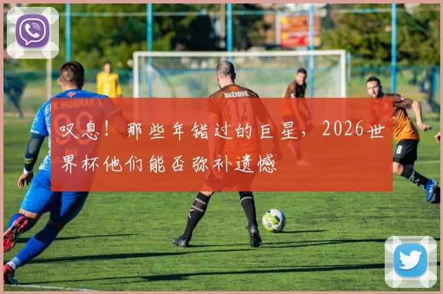 叹息！那些年错过的巨星，2026世界杯他们能否弥补遗憾