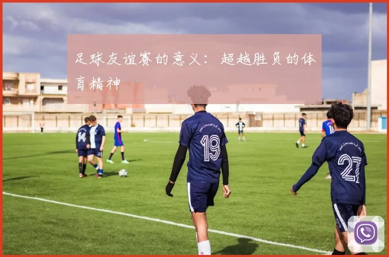 足球友谊赛的意义：超越胜负的体育精神
