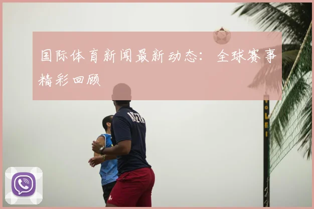 国际体育新闻最新动态：全球赛事精彩回顾