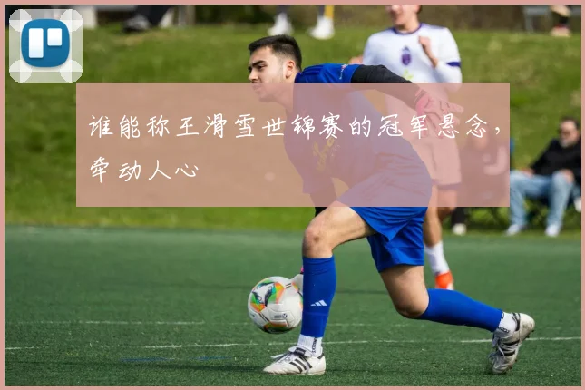 谁能称王滑雪世锦赛的冠军悬念，牵动人心