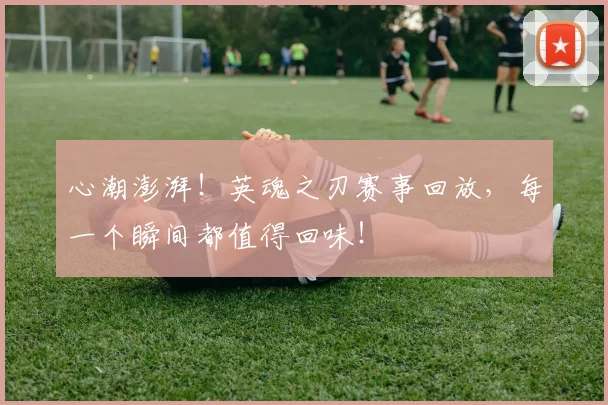 心潮澎湃！英魂之刃赛事回放，每一个瞬间都值得回味！