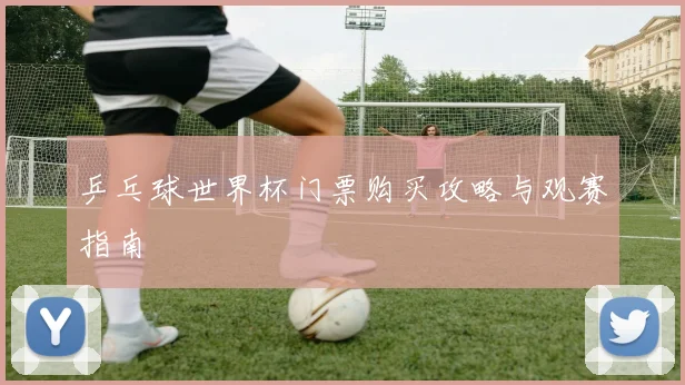 乒乓球世界杯门票购买攻略与观赛指南