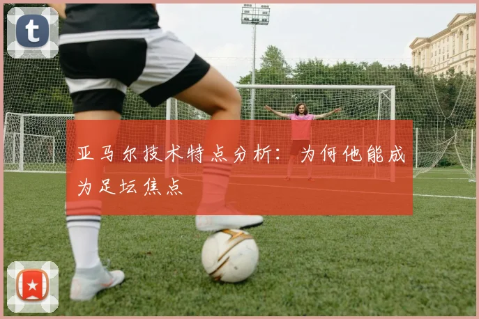 亚马尔技术特点分析：为何他能成为足坛焦点
