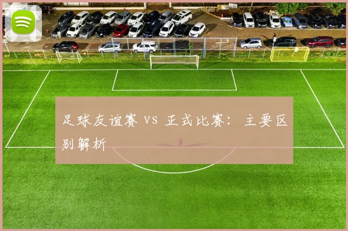 足球友谊赛 vs 正式比赛：主要区别解析