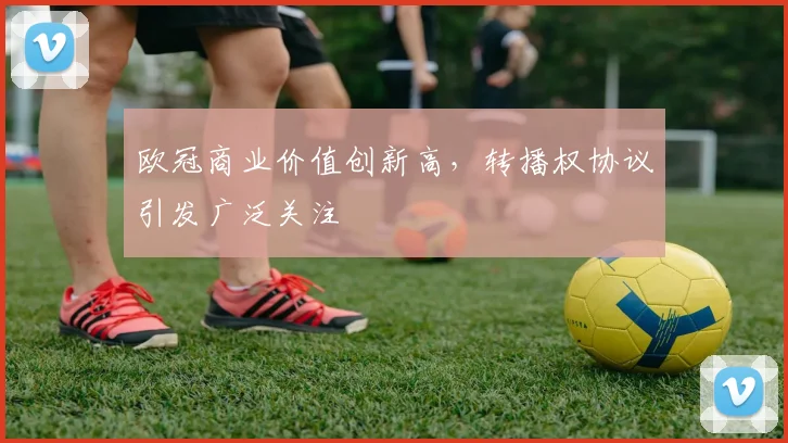 欧冠商业价值创新高，转播权协议引发广泛关注