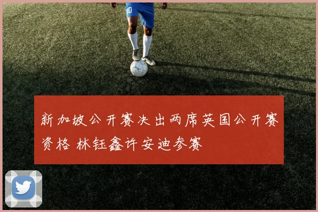 新加坡公开赛决出两席英国公开赛资格 林钰鑫许安迪参赛