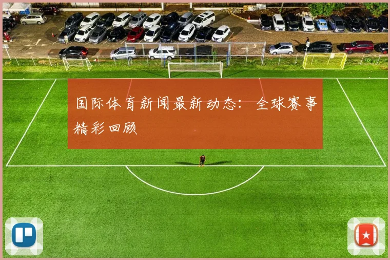 国际体育新闻最新动态：全球赛事精彩回顾