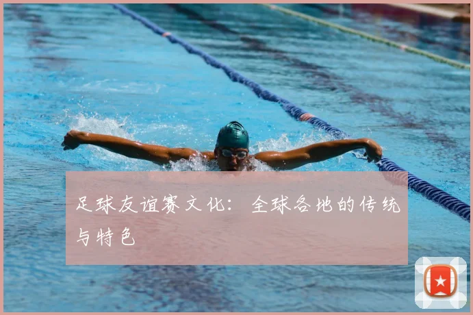 足球友谊赛文化：全球各地的传统与特色