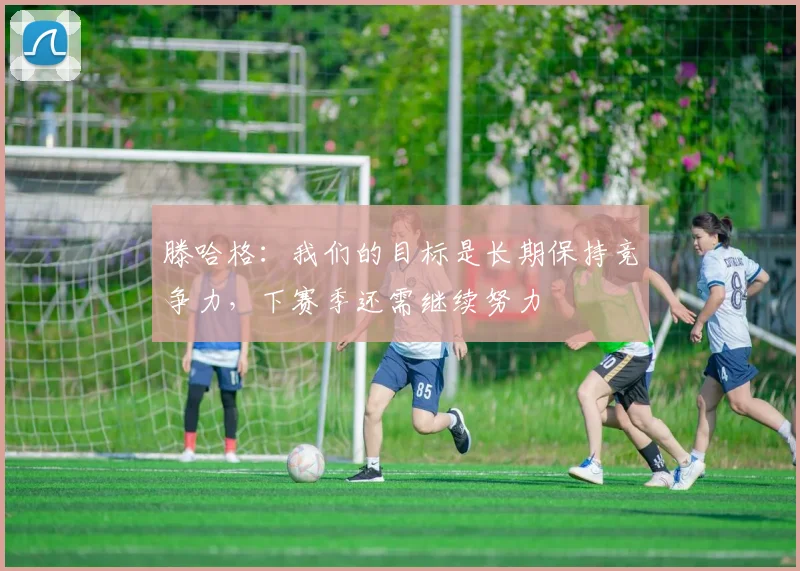 滕哈格：我们的目标是长期保持竞争力，下赛季还需继续努力