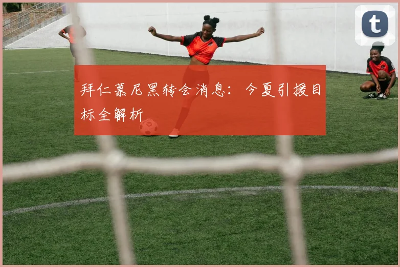 拜仁慕尼黑转会消息：今夏引援目标全解析