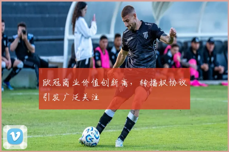 欧冠商业价值创新高,转播权协议引发广泛关注