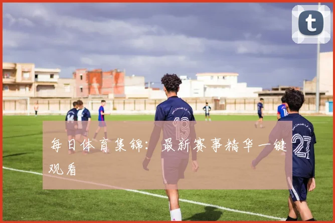 每日体育集锦：最新赛事精华一键观看