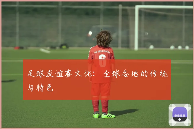 足球友谊赛文化：全球各地的传统与特色