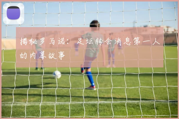揭秘罗马诺:足坛转会消息第一人的内幕故事