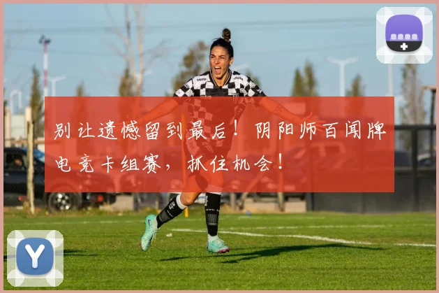 别让遗憾留到最后！阴阳师百闻牌电竞卡组赛，抓住机会！