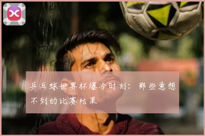 乒乓球世界杯爆冷时刻:那些意想不到的比赛结果