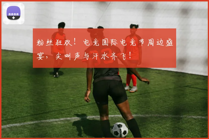 粉丝狂欢！电竞国际电竞节周边盛宴，尖叫声与汗水齐飞！