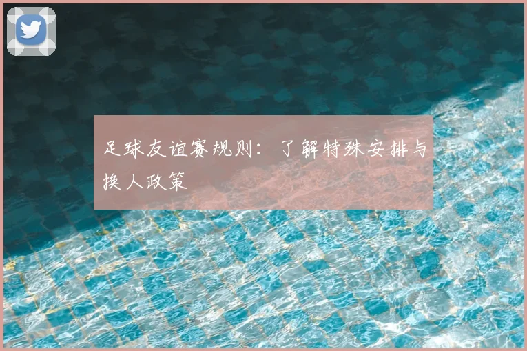 足球友谊赛规则：了解特殊安排与换人政策