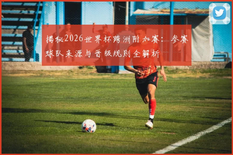 揭秘2026世界杯跨洲附加赛:参赛球队来源与晋级规则全解析