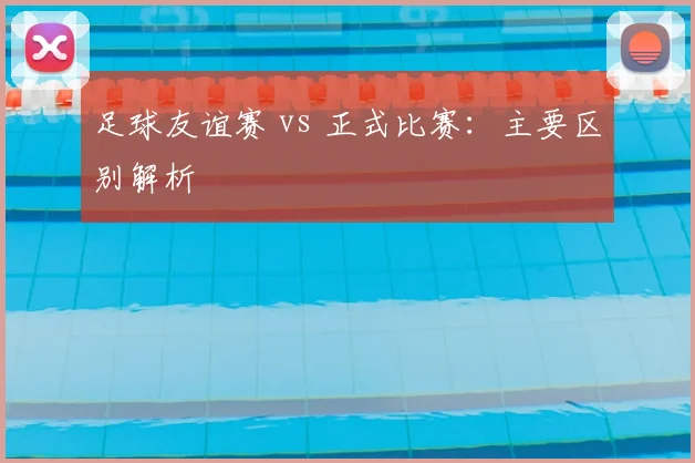 足球友谊赛 vs 正式比赛：主要区别解析